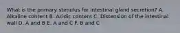 What is the primary stimulus for intestinal gland secretion? A. Alkaline content B. Acidic content C. Distension of the intestinal wall D. A and B E. A and C F. B and C