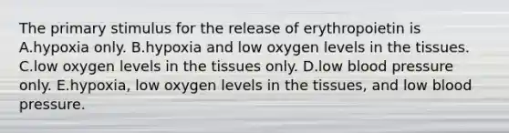 The primary stimulus for the release of erythropoietin is A.hypoxia only. B.hypoxia and low oxygen levels in the tissues. C.low oxygen levels in the tissues only. D.low blood pressure only. E.hypoxia, low oxygen levels in the tissues, and low blood pressure.