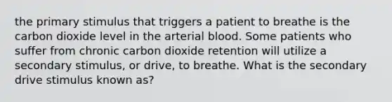 the primary stimulus that triggers a patient to breathe is the carbon dioxide level in the arterial blood. Some patients who suffer from chronic carbon dioxide retention will utilize a secondary stimulus, or drive, to breathe. What is the secondary drive stimulus known as?