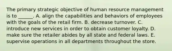 The primary strategic objective of human resource management is to ______. A. align the capabilities and behaviors of employees with the goals of the retail firm. B. decrease turnover. C. introduce new services in order to obtain customer loyalty. D. make sure the retailer abides by all state and federal laws. E. supervise operations in all departments throughout the store.