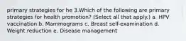 primary strategies for he 3.Which of the following are primary strategies for health promotion? (Select all that apply.) a. HPV vaccination b. Mammograms c. Breast self-examination d. Weight reduction e. Disease management