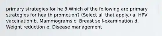 primary strategies for he 3.Which of the following are primary strategies for health promotion? (Select all that apply.) a. HPV vaccination b. Mammograms c. Breast self-examination d. Weight reduction e. Disease management