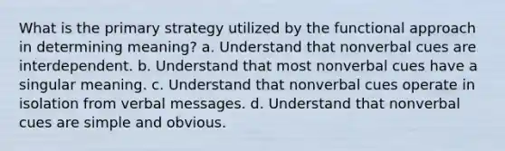 What is the primary strategy utilized by the functional approach in determining meaning? a. Understand that nonverbal cues are interdependent. b. Understand that most nonverbal cues have a singular meaning. c. Understand that nonverbal cues operate in isolation from verbal messages. d. Understand that nonverbal cues are simple and obvious.