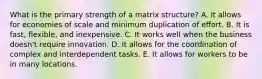 What is the primary strength of a matrix​ structure? A. It allows for economies of scale and minimum duplication of effort. B. It is​ fast, flexible, and inexpensive. C. It works well when the business​ doesn't require innovation. D. It allows for the coordination of complex and interdependent tasks. E. It allows for workers to be in many locations.