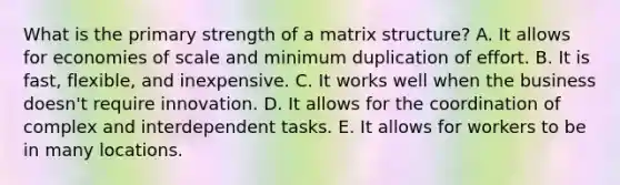 What is the primary strength of a matrix​ structure? A. It allows for economies of scale and minimum duplication of effort. B. It is​ fast, flexible, and inexpensive. C. It works well when the business​ doesn't require innovation. D. It allows for the coordination of complex and interdependent tasks. E. It allows for workers to be in many locations.