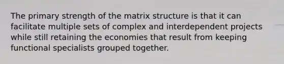 The primary strength of the matrix structure is that it can facilitate multiple sets of complex and interdependent projects while still retaining the economies that result from keeping functional specialists grouped together.