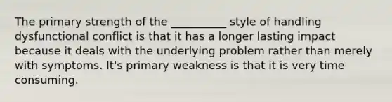 The primary strength of the __________ style of handling dysfunctional conflict is that it has a longer lasting impact because it deals with the underlying problem rather than merely with symptoms. It's primary weakness is that it is very time consuming.