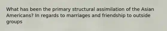 What has been the primary structural assimilation of the <a href='https://www.questionai.com/knowledge/kwuWh8Kr2I-asian-americans' class='anchor-knowledge'>asian americans</a>? In regards to marriages and friendship to outside groups