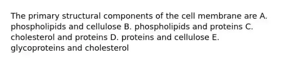 The primary structural components of the cell membrane are A. phospholipids and cellulose B. phospholipids and proteins C. cholesterol and proteins D. proteins and cellulose E. glycoproteins and cholesterol