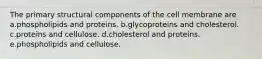 The primary structural components of the cell membrane are a.phospholipids and proteins. b.glycoproteins and cholesterol. c.proteins and cellulose. d.cholesterol and proteins. e.phospholipids and cellulose.