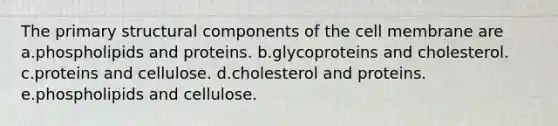 The primary structural components of the cell membrane are a.phospholipids and proteins. b.glycoproteins and cholesterol. c.proteins and cellulose. d.cholesterol and proteins. e.phospholipids and cellulose.