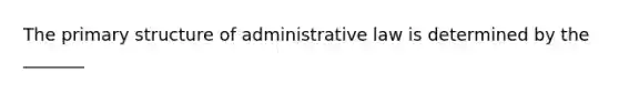 The primary structure of administrative law is determined by the _______