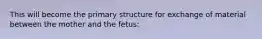 This will become the primary structure for exchange of material between the mother and the fetus: