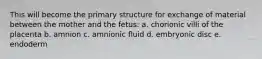 This will become the primary structure for exchange of material between the mother and the fetus: a. chorionic villi of the placenta b. amnion c. amnionic fluid d. embryonic disc e. endoderm