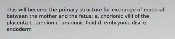 This will become the primary structure for exchange of material between the mother and the fetus: a. chorionic villi of the placenta b. amnion c. amnionic fluid d. embryonic disc e. endoderm