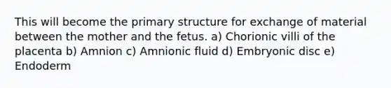 This will become the primary structure for exchange of material between the mother and the fetus. a) Chorionic villi of the placenta b) Amnion c) Amnionic fluid d) Embryonic disc e) Endoderm