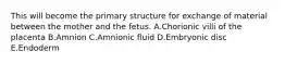 This will become the primary structure for exchange of material between the mother and the fetus. A.Chorionic villi of the placenta B.Amnion C.Amnionic fluid D.Embryonic disc E.Endoderm