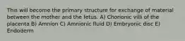 This will become the primary structure for exchange of material between the mother and the fetus. A) Chorionic villi of the placenta B) Amnion C) Amnionic fluid D) Embryonic disc E) Endoderm