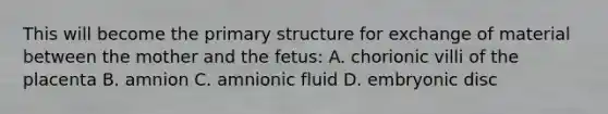 This will become the <a href='https://www.questionai.com/knowledge/knHR7ecP3u-primary-structure' class='anchor-knowledge'>primary structure</a> for exchange of material between the mother and the fetus: A. chorionic villi of the placenta B. amnion C. amnionic fluid D. embryonic disc