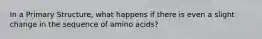 In a Primary Structure, what happens if there is even a slight change in the sequence of amino acids?