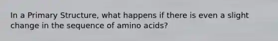 In a Primary Structure, what happens if there is even a slight change in the sequence of amino acids?