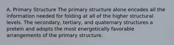 A. <a href='https://www.questionai.com/knowledge/knHR7ecP3u-primary-structure' class='anchor-knowledge'>primary structure</a> The primary structure alone encodes all the information needed for folding at all of the higher structural levels. The secondary, tertiary, and <a href='https://www.questionai.com/knowledge/kdDvdKgFDT-quaternary-structures' class='anchor-knowledge'>quaternary structures</a> a protein and adopts the most energetically favorable arrangements of the primary structure.