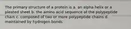 The primary structure of a protein is a. an alpha helix or a pleated sheet b. the amino acid sequence of the polypeptide chain c. composed of two or more polypeptide chains d. maintained by hydrogen bonds