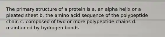 The primary structure of a protein is a. an alpha helix or a pleated sheet b. the amino acid sequence of the polypeptide chain c. composed of two or more polypeptide chains d. maintained by hydrogen bonds