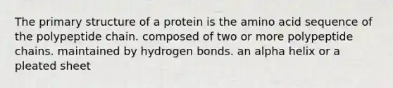 The primary structure of a protein is the amino acid sequence of the polypeptide chain. composed of two or more polypeptide chains. maintained by hydrogen bonds. an alpha helix or a pleated sheet