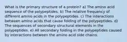 What is the primary structure of a protein? a) The amino acid sequence of the polypeptides. b) The relative frequency of different amino acids in the polypeptides. c) The interactions between amino acids that cause folding of the polypeptides. d) The sequences of secondary structural elements in the polypeptides. e) All secondary folding in the polypeptides caused by interactions between the amino acid side chains.