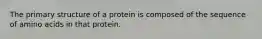 The primary structure of a protein is composed of the sequence of amino acids in that protein.