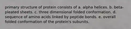 primary structure of protein consists of a. alpha helices. b. beta-pleated sheets. c. three dimensional folded conformation. d. sequence of amino acids linked by peptide bonds. e. overall folded conformation of the protein's subunits.