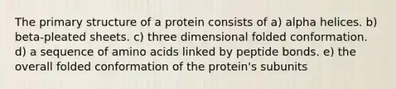 The primary structure of a protein consists of a) alpha helices. b) beta-pleated sheets. c) three dimensional folded conformation. d) a sequence of amino acids linked by peptide bonds. e) the overall folded conformation of the protein's subunits