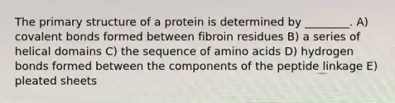 The <a href='https://www.questionai.com/knowledge/knHR7ecP3u-primary-structure' class='anchor-knowledge'>primary structure</a> of a protein is determined by ________. A) <a href='https://www.questionai.com/knowledge/kWply8IKUM-covalent-bonds' class='anchor-knowledge'>covalent bonds</a> formed between fibroin residues B) a series of helical domains C) the sequence of <a href='https://www.questionai.com/knowledge/k9gb720LCl-amino-acids' class='anchor-knowledge'>amino acids</a> D) hydrogen bonds formed between the components of the peptide linkage E) pleated sheets