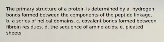 The <a href='https://www.questionai.com/knowledge/knHR7ecP3u-primary-structure' class='anchor-knowledge'>primary structure</a> of a protein is determined by a. hydrogen bonds formed between the components of the peptide linkage. b. a series of helical domains. c. covalent bonds formed between fibroin residues. d. the sequence of <a href='https://www.questionai.com/knowledge/k9gb720LCl-amino-acids' class='anchor-knowledge'>amino acids</a>. e. pleated sheets.