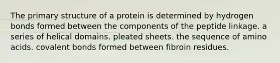 The <a href='https://www.questionai.com/knowledge/knHR7ecP3u-primary-structure' class='anchor-knowledge'>primary structure</a> of a protein is determined by hydrogen bonds formed between the components of the peptide linkage. a series of helical domains. pleated sheets. the sequence of <a href='https://www.questionai.com/knowledge/k9gb720LCl-amino-acids' class='anchor-knowledge'>amino acids</a>. covalent bonds formed between fibroin residues.