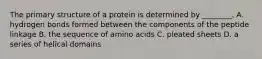 The primary structure of a protein is determined by ________. A. hydrogen bonds formed between the components of the peptide linkage B. the sequence of amino acids C. pleated sheets D. a series of helical domains