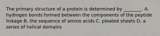 The primary structure of a protein is determined by ________. A. hydrogen bonds formed between the components of the peptide linkage B. the sequence of amino acids C. pleated sheets D. a series of helical domains