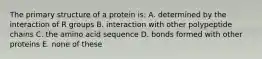 The primary structure of a protein is: A. determined by the interaction of R groups B. interaction with other polypeptide chains C. the amino acid sequence D. bonds formed with other proteins E. none of these