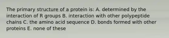 The primary structure of a protein is: A. determined by the interaction of R groups B. interaction with other polypeptide chains C. the amino acid sequence D. bonds formed with other proteins E. none of these