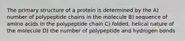 The primary structure of a protein is determined by the A) number of polypeptide chains in the molecule B) sequence of amino acids in the polypeptide chain C) folded, helical nature of the molecule D) the number of polypeptide and hydrogen bonds