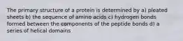 The primary structure of a protein is determined by a) pleated sheets b) the sequence of amino acids c) hydrogen bonds formed between the components of the peptide bonds d) a series of helical domains