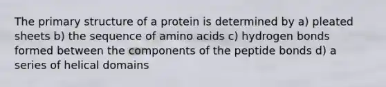 The <a href='https://www.questionai.com/knowledge/knHR7ecP3u-primary-structure' class='anchor-knowledge'>primary structure</a> of a protein is determined by a) pleated sheets b) the sequence of <a href='https://www.questionai.com/knowledge/k9gb720LCl-amino-acids' class='anchor-knowledge'>amino acids</a> c) hydrogen bonds formed between the components of the peptide bonds d) a series of helical domains