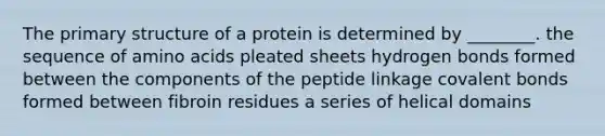 The <a href='https://www.questionai.com/knowledge/knHR7ecP3u-primary-structure' class='anchor-knowledge'>primary structure</a> of a protein is determined by ________. the sequence of <a href='https://www.questionai.com/knowledge/k9gb720LCl-amino-acids' class='anchor-knowledge'>amino acids</a> pleated sheets hydrogen bonds formed between the components of the peptide linkage covalent bonds formed between fibroin residues a series of helical domains