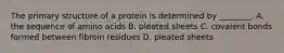 The primary structure of a protein is determined by ________. A. the sequence of amino acids B. pleated sheets C. covalent bonds formed between fibroin residues D. pleated sheets