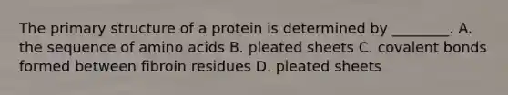 The primary structure of a protein is determined by ________. A. the sequence of amino acids B. pleated sheets C. covalent bonds formed between fibroin residues D. pleated sheets