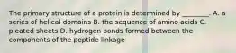 The primary structure of a protein is determined by ________. A. a series of helical domains B. the sequence of amino acids C. pleated sheets D. hydrogen bonds formed between the components of the peptide linkage