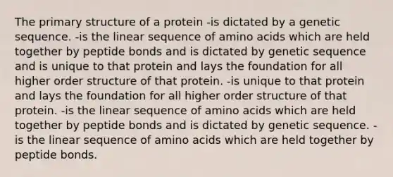 The primary structure of a protein -is dictated by a genetic sequence. -is the linear sequence of amino acids which are held together by peptide bonds and is dictated by genetic sequence and is unique to that protein and lays the foundation for all higher order structure of that protein. -is unique to that protein and lays the foundation for all higher order structure of that protein. -is the linear sequence of amino acids which are held together by peptide bonds and is dictated by genetic sequence. -is the linear sequence of amino acids which are held together by peptide bonds.