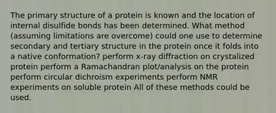 The primary structure of a protein is known and the location of internal disulfide bonds has been determined. What method (assuming limitations are overcome) could one use to determine secondary and tertiary structure in the protein once it folds into a native conformation? perform x-ray diffraction on crystalized protein perform a Ramachandran plot/analysis on the protein perform circular dichroism experiments perform NMR experiments on soluble protein All of these methods could be used.