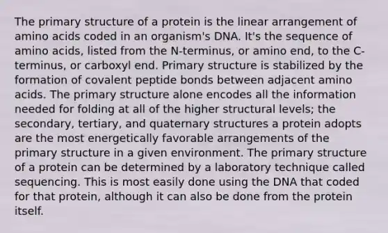 The <a href='https://www.questionai.com/knowledge/knHR7ecP3u-primary-structure' class='anchor-knowledge'>primary structure</a> of a protein is the linear arrangement of <a href='https://www.questionai.com/knowledge/k9gb720LCl-amino-acids' class='anchor-knowledge'>amino acids</a> coded in an organism's DNA. It's the sequence of amino acids, listed from the N-terminus, or amino end, to the C-terminus, or carboxyl end. Primary structure is stabilized by the formation of covalent peptide bonds between adjacent amino acids. The primary structure alone encodes all the information needed for folding at all of the higher structural levels; the secondary, tertiary, and <a href='https://www.questionai.com/knowledge/kdDvdKgFDT-quaternary-structures' class='anchor-knowledge'>quaternary structures</a> a protein adopts are the most energetically favorable arrangements of the primary structure in a given environment. The primary structure of a protein can be determined by a laboratory technique called sequencing. This is most easily done using the DNA that coded for that protein, although it can also be done from the protein itself.